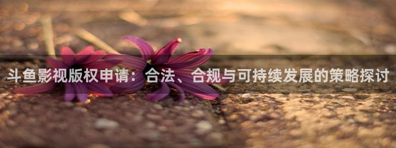 矿桥欧美影院在线观看：斗鱼影视版权申请：合法、合规与可持续发展的策略探讨